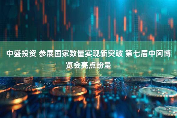 中盛投资 参展国家数量实现新突破 第七届中阿博览会亮点纷呈