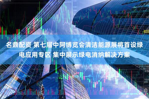 名鼎配资 第七届中阿博览会清洁能源展将首设绿电应用专区 集中展示绿电消纳解决方案