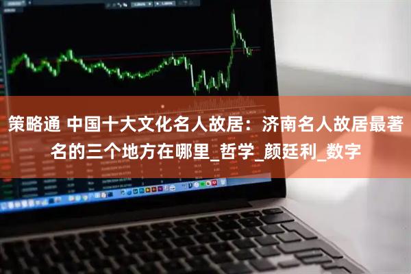 策略通 中国十大文化名人故居：济南名人故居最著名的三个地方在哪里_哲学_颜廷利_数字