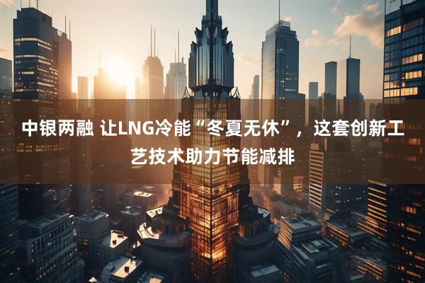 中银两融 让LNG冷能“冬夏无休”，这套创新工艺技术助力节能减排