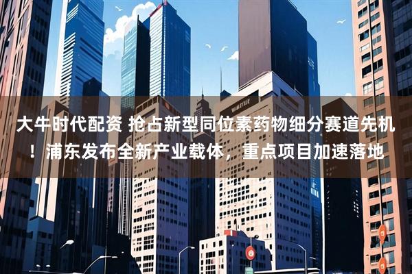 大牛时代配资 抢占新型同位素药物细分赛道先机！浦东发布全新产业载体，重点项目加速落地