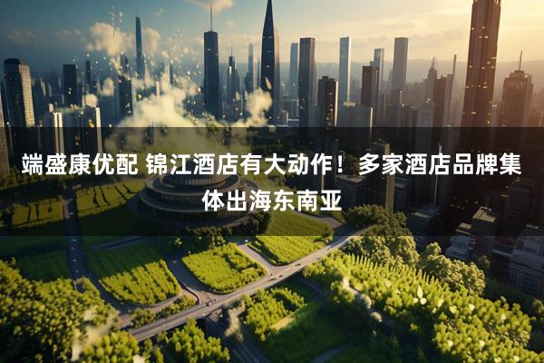 端盛康优配 锦江酒店有大动作！多家酒店品牌集体出海东南亚