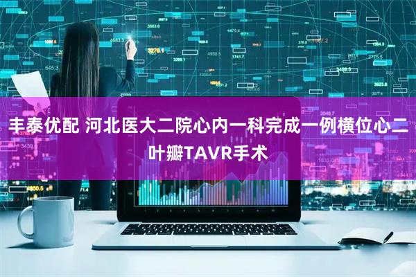 丰泰优配 河北医大二院心内一科完成一例横位心二叶瓣TAVR手术