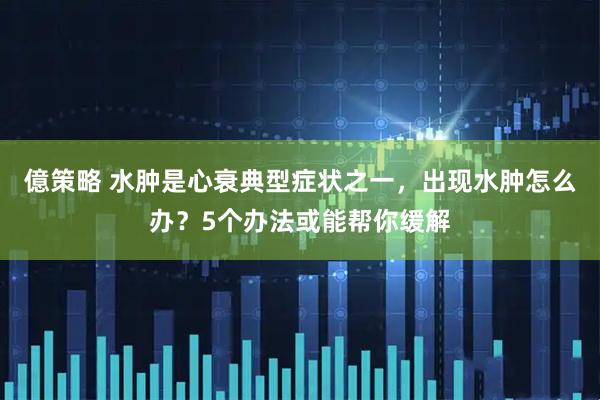 億策略 水肿是心衰典型症状之一，出现水肿怎么办？5个办法或能帮你缓解