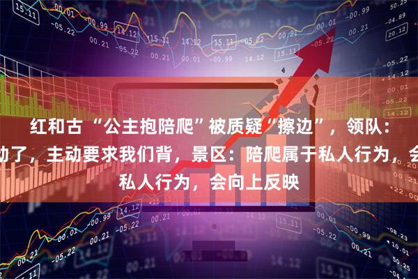 红和古 “公主抱陪爬”被质疑“擦边”，领队：客人走不动了，主动要求我们背，景区：陪爬属于私人行为，会向上反映