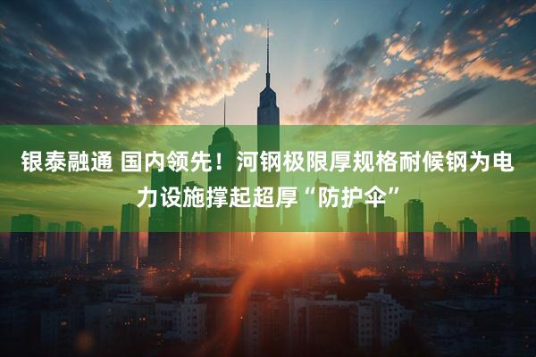 银泰融通 国内领先！河钢极限厚规格耐候钢为电力设施撑起超厚“防护伞”