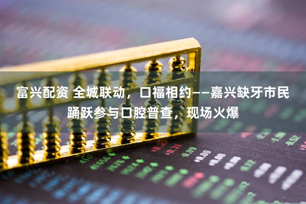 富兴配资 全城联动，口福相约——嘉兴缺牙市民踊跃参与口腔普查，现场火爆