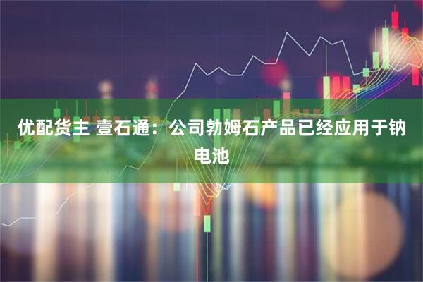 优配货主 壹石通：公司勃姆石产品已经应用于钠电池