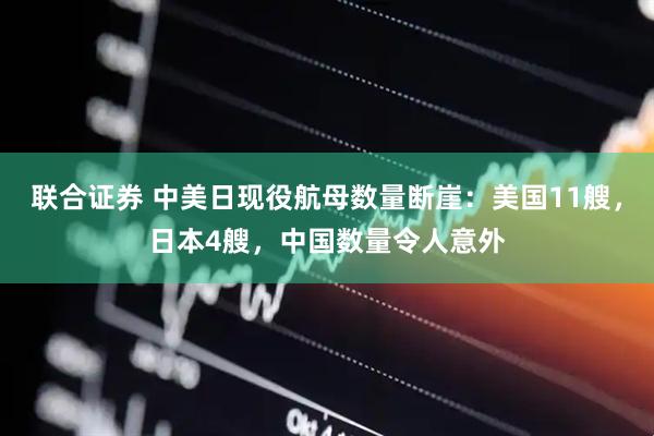 联合证券 中美日现役航母数量断崖：美国11艘，日本4艘，中国数量令人意外
