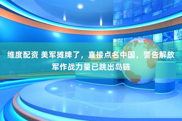 维度配资 美军摊牌了，直接点名中国，警告解放军作战力量已跳出岛链