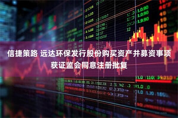 信捷策路 远达环保发行股份购买资产并募资事项获证监会同意注册批复
