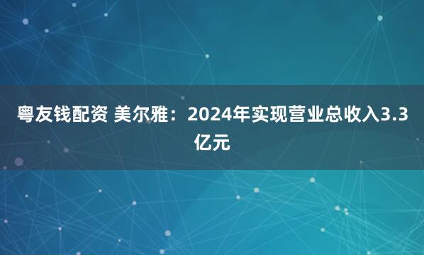 粤友钱配资 美尔雅：2024年实现营业总收入3.3亿元