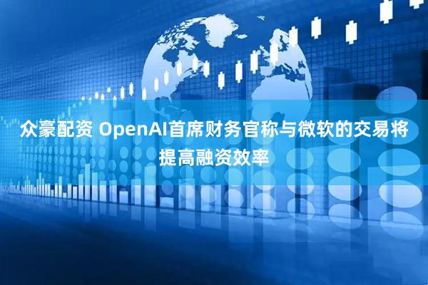 众豪配资 OpenAI首席财务官称与微软的交易将提高融资效率