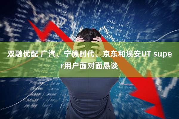 双融优配 广汽、宁德时代、京东和埃安UT super用户面对面恳谈