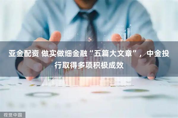 亚金配资 做实做细金融“五篇大文章”，中金投行取得多项积极成效