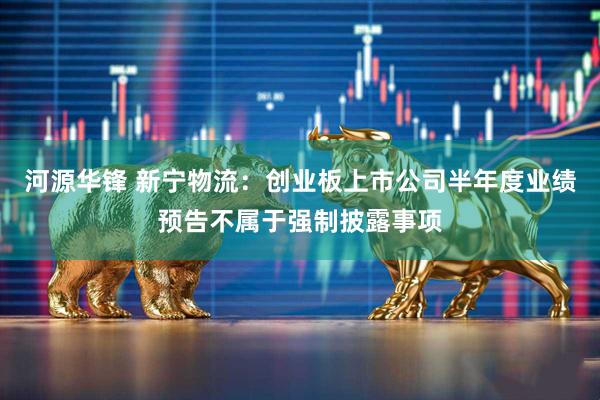 河源华锋 新宁物流：创业板上市公司半年度业绩预告不属于强制披露事项