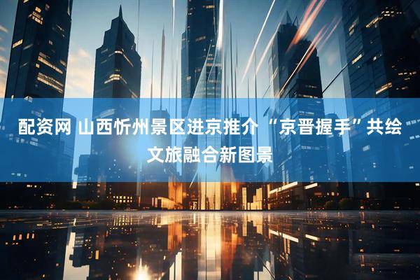配资网 山西忻州景区进京推介 “京晋握手”共绘文旅融合新图景