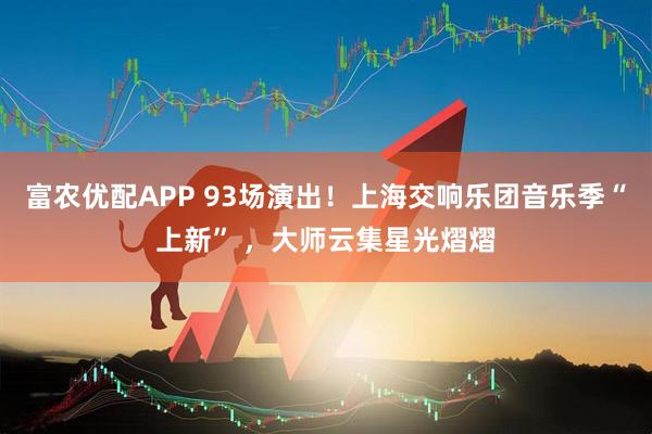 富农优配APP 93场演出！上海交响乐团音乐季“上新” ，大师云集星光熠熠
