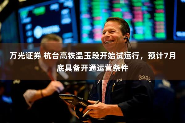 万光证券 杭台高铁温玉段开始试运行，预计7月底具备开通运营条件